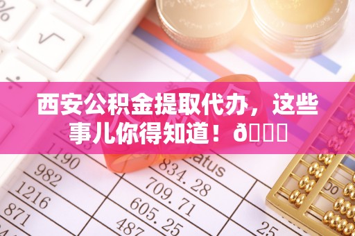 辽中西安公积金提取代办，这些事儿你得知道！😎